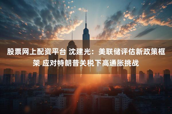 股票网上配资平台 沈建光：美联储评估新政策框架 应对特朗普关税下高通胀挑战