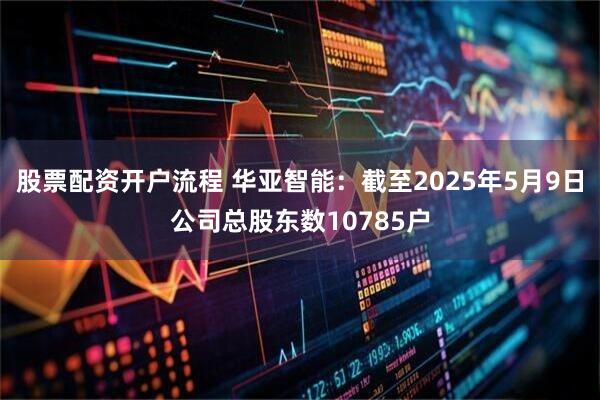 股票配资开户流程 华亚智能：截至2025年5月9日公司总股东数10785户