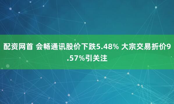 配资网首 会畅通讯股价下跌5.48% 大宗交易折价9.57%引关注