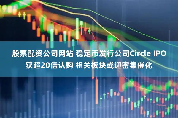 股票配资公司网站 稳定币发行公司Circle IPO获超20倍认购 相关板块或迎密集催化