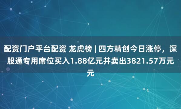 配资门户平台配资 龙虎榜 | 四方精创今日涨停，深股通专用席位买入1.88亿元并卖出3821.57万元