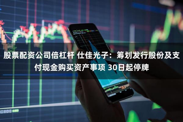 股票配资公司倍杠杆 仕佳光子：筹划发行股份及支付现金购买资产事项 30日起停牌