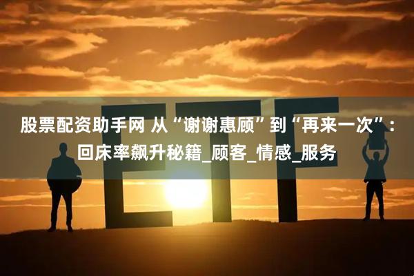 股票配资助手网 从“谢谢惠顾”到“再来一次”：回床率飙升秘籍_顾客_情感_服务