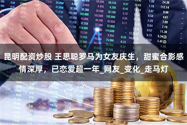 昆明配资炒股 王思聪罗马为女友庆生，甜蜜合影感情深厚，已恋爱超一年_网友_变化_走马灯