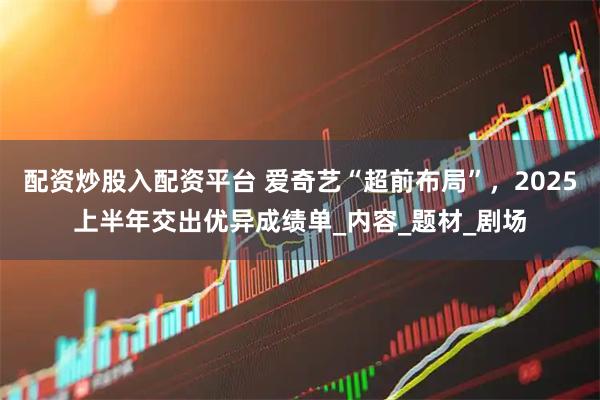 配资炒股入配资平台 爱奇艺“超前布局”，2025上半年交出优异成绩单_内容_题材_剧场