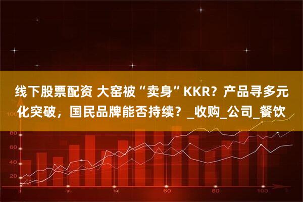 线下股票配资 大窑被“卖身”KKR？产品寻多元化突破，国民品牌能否持续？_收购_公司_餐饮