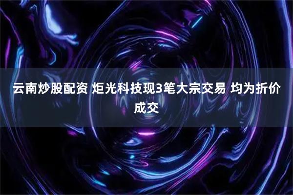 云南炒股配资 炬光科技现3笔大宗交易 均为折价成交