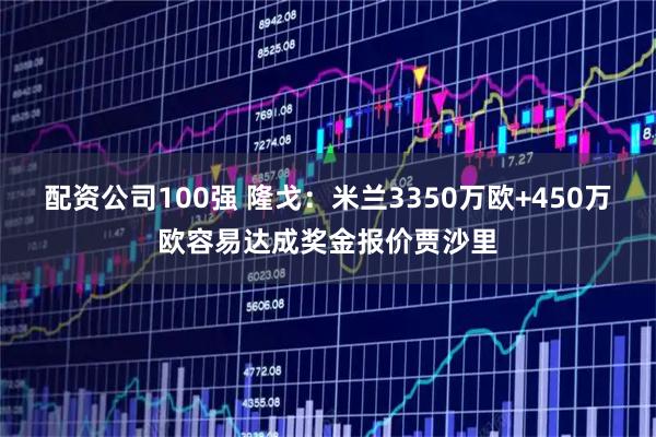 配资公司100强 隆戈：米兰3350万欧+450万欧容易达成奖金报价贾沙里